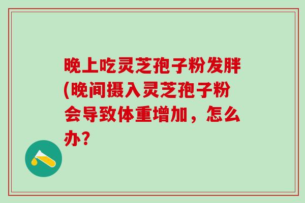 晚上吃灵芝孢子粉发胖(晚间摄入灵芝孢子粉会导致体重增加，怎么办？
