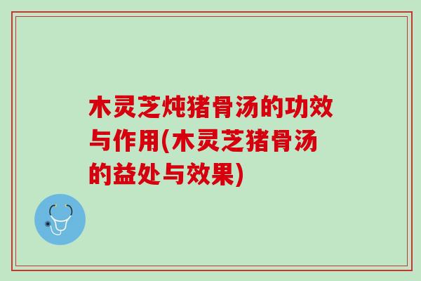 木灵芝炖猪骨汤的功效与作用(木灵芝猪骨汤的益处与效果)