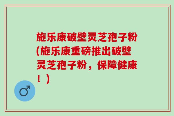 施乐康破壁灵芝孢子粉(施乐康重磅推出破壁灵芝孢子粉，保障健康！)