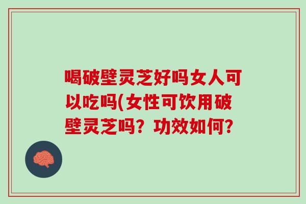喝破壁灵芝好吗女人可以吃吗(女性可饮用破壁灵芝吗？功效如何？