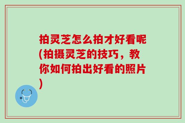 拍灵芝怎么拍才好看呢(拍摄灵芝的技巧,教你如何拍出好看的照片) 拍灵芝怎么拍才好看呢(拍摄灵芝的技巧,教你如何拍出好看的照片)