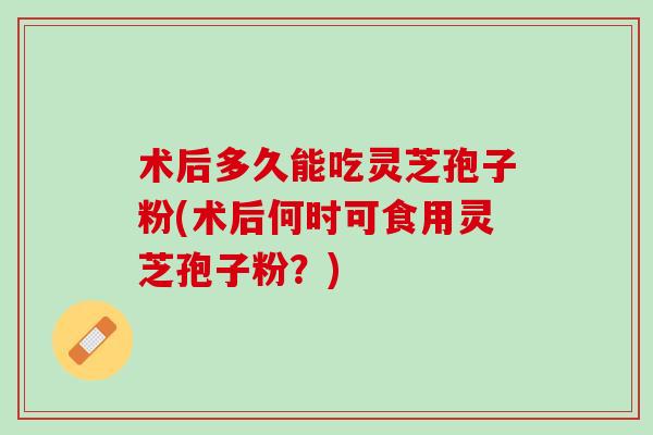 术后多久能吃灵芝孢子粉(术后何时可食用灵芝孢子粉？)