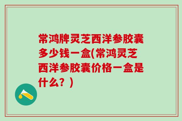 常鸿牌灵芝西洋参胶囊多少钱一盒(常鸿灵芝西洋参胶囊价格一盒是什么？)