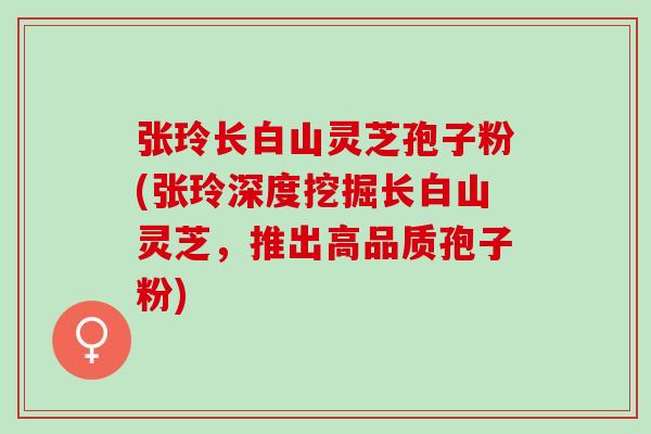 张玲长白山灵芝孢子粉(张玲深度挖掘长白山灵芝，推出高品质孢子粉)