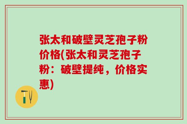 张太和破壁灵芝孢子粉价格(张太和灵芝孢子粉：破壁提纯，价格实惠)