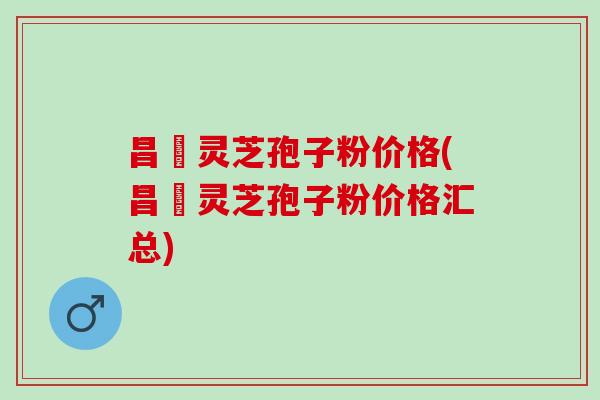 昌廣灵芝孢子粉价格(昌廣灵芝孢子粉价格汇总)