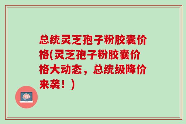 总统灵芝孢子粉胶囊价格(灵芝孢子粉胶囊价格大动态，总统级降价来袭！)