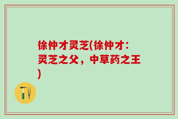徐仲才灵芝(徐仲才：灵芝之父，中草药之王)