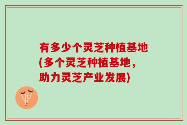 有多少个灵芝种植基地(多个灵芝种植基地，助力灵芝产业发展)