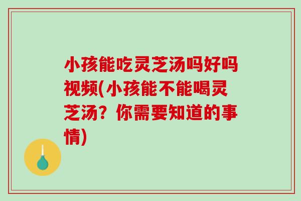小孩能吃灵芝汤吗好吗视频(小孩能不能喝灵芝汤？你需要知道的事情)