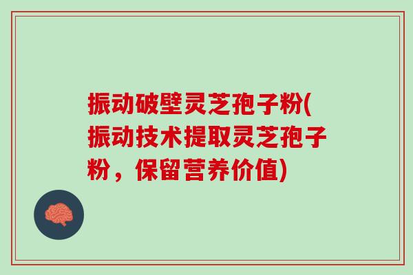 振动破壁灵芝孢子粉(振动技术提取灵芝孢子粉，保留营养价值)