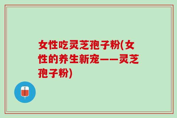 女性吃灵芝孢子粉(女性的养生新宠——灵芝孢子粉) 女性吃灵芝孢子粉(女性的养生新宠——灵芝孢子粉)