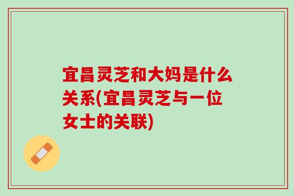 宜昌灵芝和大妈是什么关系(宜昌灵芝与一位女士的关联)