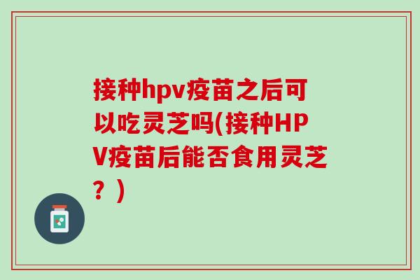 接种hpv疫苗之后可以吃灵芝吗(接种HPV疫苗后能否食用灵芝？)