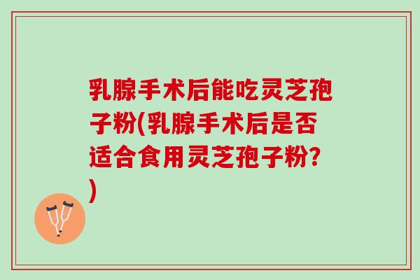 乳腺手术后能吃灵芝孢子粉(乳腺手术后是否适合食用灵芝孢子粉？)