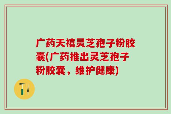 广药天禧灵芝孢子粉胶囊(广药推出灵芝孢子粉胶囊，维护健康)