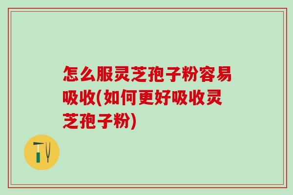怎么服灵芝孢子粉容易吸收(如何更好吸收灵芝孢子粉)