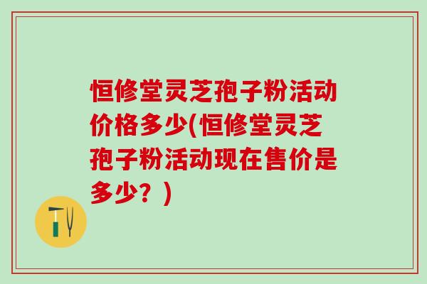 恒修堂灵芝孢子粉活动价格多少(恒修堂灵芝孢子粉活动现在售价是多少？)