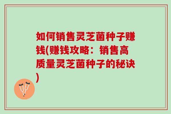 如何销售灵芝菌种子赚钱(赚钱攻略：销售高质量灵芝菌种子的秘诀)