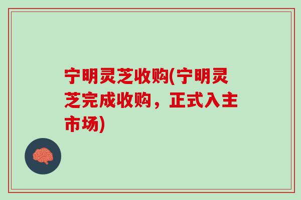 宁明灵芝收购(宁明灵芝完成收购,正式入主市场) 宁明灵芝收购(宁明灵芝完成收购,正式入主市场)