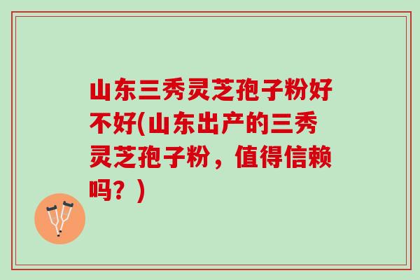 山东三秀灵芝孢子粉好不好(山东出产的三秀灵芝孢子粉，值得信赖吗？)