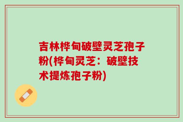 吉林桦甸破壁灵芝孢子粉(桦甸灵芝：破壁技术提炼孢子粉)