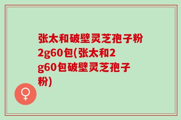 张太和破壁灵芝孢子粉2g60包(张太和2g60包破壁灵芝孢子粉)