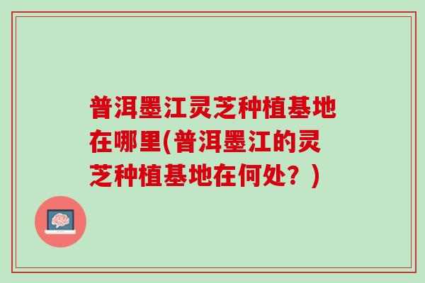普洱墨江灵芝种植基地在哪里(普洱墨江的灵芝种植基地在何处?) 普洱墨江灵芝种植基地在哪里(普洱墨江的灵芝种植基地在何处?)
