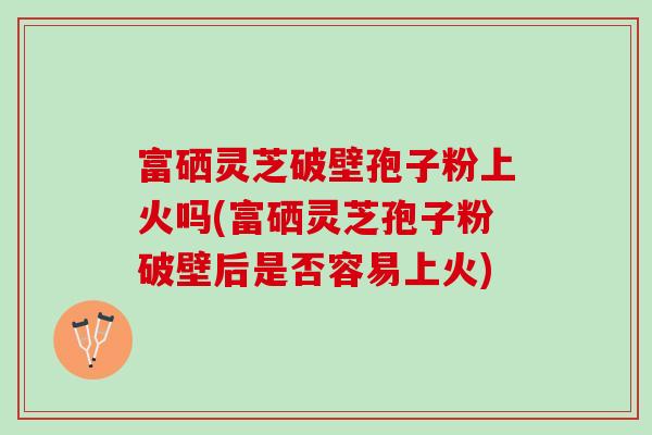 富硒灵芝破壁孢子粉上火吗(富硒灵芝孢子粉破壁后是否容易上火)