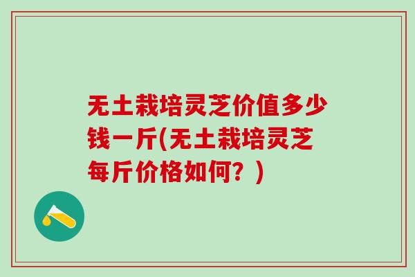 无土栽培灵芝价值多少钱一斤(无土栽培灵芝每斤价格如何？)