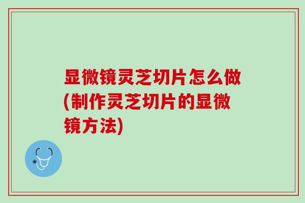 显微镜灵芝切片怎么做(制作灵芝切片的显微镜方法)
