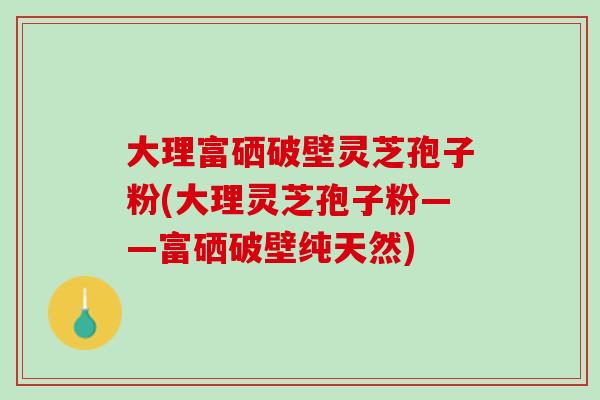 大理富硒破壁灵芝孢子粉(大理灵芝孢子粉——富硒破壁纯天然)