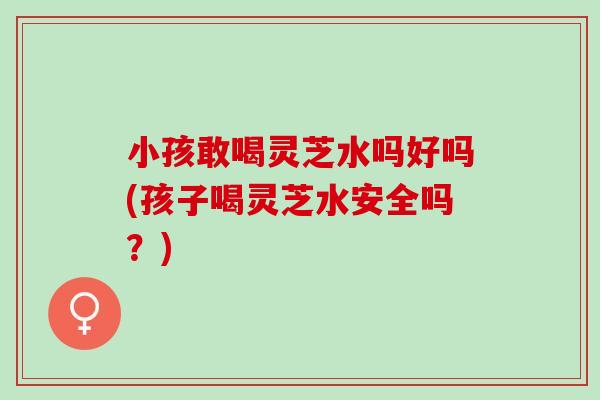 小孩敢喝灵芝水吗好吗(孩子喝灵芝水安全吗？)