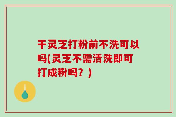 干灵芝打粉前不洗可以吗(灵芝不需清洗即可打成粉吗？)