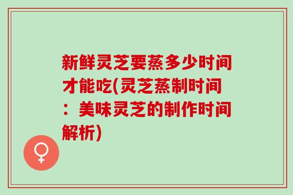 新鲜灵芝要蒸多少时间才能吃(灵芝蒸制时间：美味灵芝的制作时间解析)