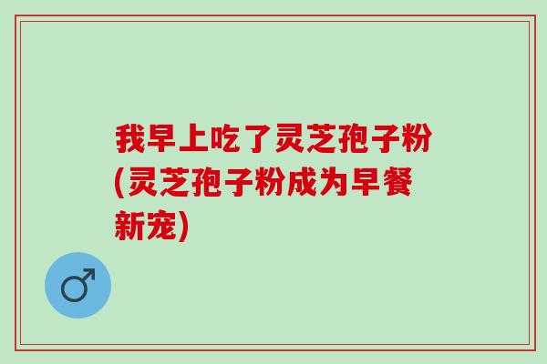 我早上吃了灵芝孢子粉(灵芝孢子粉成为早餐新宠)