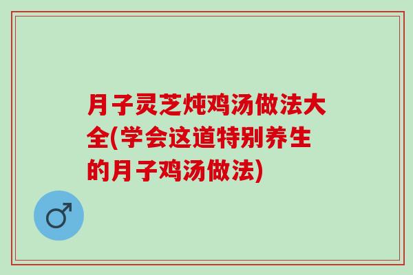 月子灵芝炖鸡汤做法大全(学会这道特别养生的月子鸡汤做法)