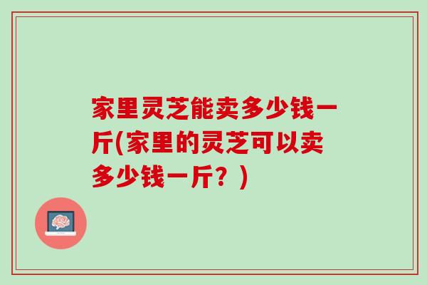 家里灵芝能卖多少钱一斤(家里的灵芝可以卖多少钱一斤？)