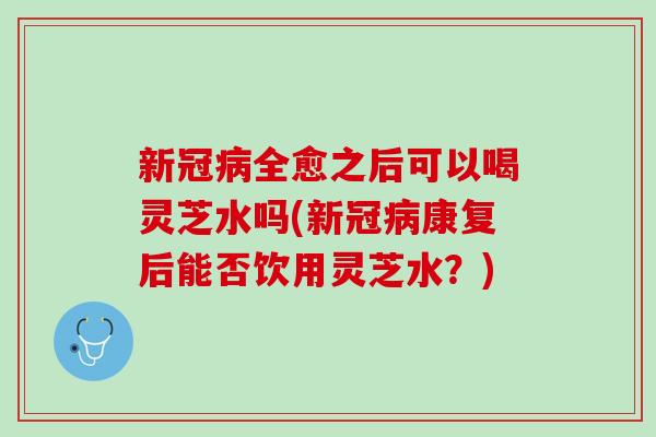 新冠全愈之后可以喝灵芝水吗(新冠康复后能否饮用灵芝水?) 新冠全愈之后可以喝灵芝水吗(新冠康复后能否饮用灵芝水?)