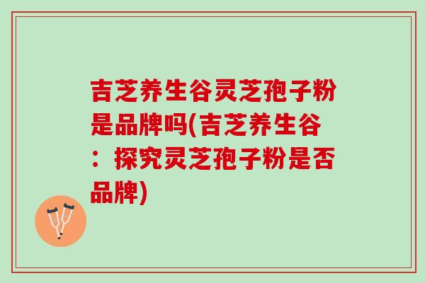 吉芝养生谷灵芝孢子粉是品牌吗(吉芝养生谷：探究灵芝孢子粉是否品牌)