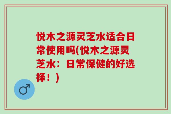 悦木之源灵芝水适合日常使用吗(悦木之源灵芝水:日常保健的好选择!) 悦木之源灵芝水适合日常使用吗(悦木之源灵芝水:日常保健的好选择!)