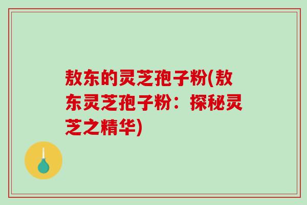 敖东的灵芝孢子粉(敖东灵芝孢子粉：探秘灵芝之精华)