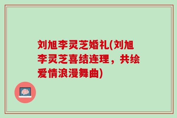 刘旭李灵芝婚礼(刘旭李灵芝喜结连理，共绘爱情浪漫舞曲)