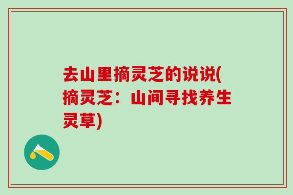 去山里摘灵芝的说说(摘灵芝：山间寻找养生灵草)
