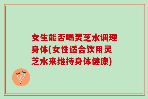 女生能否喝灵芝水调理身体(女性适合饮用灵芝水来维持身体健康)