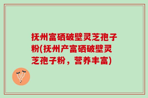 抚州富硒破壁灵芝孢子粉(抚州产富硒破壁灵芝孢子粉，营养丰富)