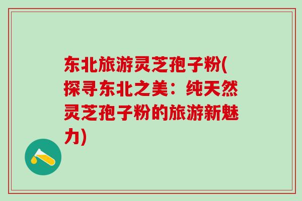 东北旅游灵芝孢子粉(探寻东北之美：纯天然灵芝孢子粉的旅游新魅力)