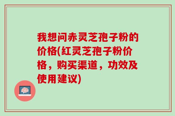 我想问赤灵芝孢子粉的价格(红灵芝孢子粉价格，购买渠道，功效及使用建议)
