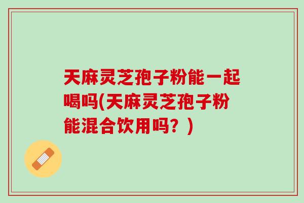 天麻灵芝孢子粉能一起喝吗(天麻灵芝孢子粉能混合饮用吗?) 天麻灵芝孢子粉能一起喝吗(天麻灵芝孢子粉能混合饮用吗?)