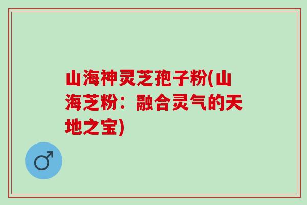 山海神灵芝孢子粉(山海芝粉：融合灵气的天地之宝)